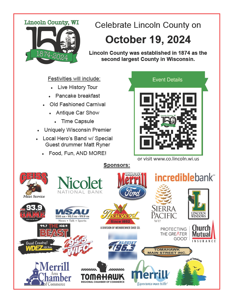 Celebrate Lincoln County on October 19, 2024 Lincoln County was established in 1874 as the second largest County in Wisconsin.   Festivities will include: · Live History Tour · Pancake breakfast · Old Fashioned Carnival · Antique Car Show · Time Capsule · Uniquely Wisconsin Premier · Local Hero’s Band w/ Special Guest drummer Matt Ryner · Food, Fun, AND MORE!